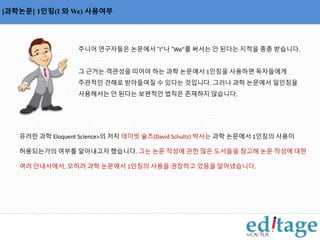 [과학논문] 1인칭(I 와 We) 사용여부 
주니어 연구자들은 논문에서 “I”나 “We”를 써서는 안 된다는 지적을 종종 받습니다. 
그 근거는 객관성을 띠어야 하는 과학 논문에서 1인칭을 사용하면 독자들에게 
주관적인 견해로 받아들여질 수 있다는 것입니다. 그러나 과학 논문에서 일인칭을 
사용해서는 안 된다는 보편적인 법칙은 존재하지 않습니다. 
유려한 과학 Eloquent Science>의 저자 데이빗 슐츠(David Schultz) 박사는 과학 논문에서 1인칭의 사용이 
허용되는가의 여부를 알아내고자 했습니다. 그는 논문 작성에 관한 많은 도서들을 참고해 논문 작성에 대한 
여러 안내서에서, 오히려 과학 논문에서 1인칭의 사용을 권장하고 있음을 알아냈습니다. 
 