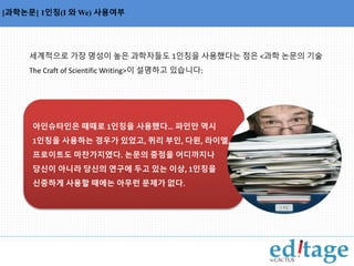 용사를 나열한 명사구에서 쉼표의 사용 [과학논문] 1인칭(I 와We) 사용여부 
세계적으로 가장 명성이 높은 과학자들도 1인칭을 사용했다는 점은 <과학 논문의 기술 
The Craft of Scientific Writing>이 설명하고 있습니다: 
아인슈타인은 때때로 1인칭을 사용했다… 파인만 역시 
1인칭을 사용하는 경우가 있었고, 퀴리 부인, 다윈, 라이엘, 
프로이트도 마찬가지였다. 논문의 중점을 어디까지나 
당신이 아니라 당신의 연구에 두고 있는 이상, 1인칭을 
신중하게 사용할 때에는 아무런 문제가 없다. 
 