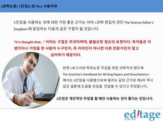 용사를 나열한 명사구에서 쉼표의 사용 
[과학논문] 1인칭(I 와We) 사용여부 
1인칭을 사용하는 것에 대한 가장 좋은 근거는 아마 <과학 편집자 연단 The Science Editor’s 
Soapbox>에 등장하는 다음과 같은 구절이 될 것입니다. 
“It is thought that…” 이라는 구절은 무의미하며, 불필요한 겸손의 표현이다. 독자들은 이 
생각이나 가정을 한 사람이 누구인지, 즉 저자인지 아니면 다른 전문가인지 알고 
싶어하기 때문이다. 
반면 <보고서와 학위논문 작성을 위한 과학자의 핸드북 
The Scientist’s Handbook for Writing Papers and Dissertations> 
에서는 3인칭을 사용함으로써 필자는 같은 근거로 제3자 역시 
같은 결론에 도달할 것임을 전달할 수 있다고 주장합니다. 
1인칭은 개인적인 주장을 할 때만 사용하는 것이 좋다는 것입니다. 
 