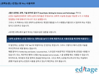 용사를 나열한 명사구에서 쉼표의 사용 [과학논문] 1인칭(I 와We) 사용여부 
<좋은 표현법: 과학, 기술 분야의 글쓰기 Good Style: Writing for Science and Technology> 역시도 
1인칭 서술에 반대하며 “과학 논문의 독자들은 무엇보다도 과학적 사실에 관심을 가질 뿐 누가 그 이론을 
정립했는가에 대해서가 아니다” 라고 설명합니다. 
그러나, 이 책에서는 또한 과학적 논문에서도 특정한 행동을 누가 수행했는지를 반드시 알려야 하는 지점도 
있다고 강조하고 있습니다. 
<유려한 과학>에서 슐츠 박사는 다음과 같은 결론을 내립니다. 
“과학 논문에서 1인칭 대명사는 명확성을 높이기 위해 제한적으로 사용되었을 때 한해 허용된다.” 
이 말인즉슨, 논문을 “I”와 “We”로 뒤덮어서는 안 된다는 뜻입니다. 그러나 그렇다고 해서 1인칭 서술을 
무조건적으로 피할 필요는 없습니다. 
예를 들어서 (“Unlike Day and Gastel, I assumed that…”) 과 같은 비표준적인 가정을 할 때 1인칭을 사용할 수 
있습니다. 또는, 개인적인 행위나 관찰 (“We decided not to include…”) 을 설명할 때도 사용할 수 있습니다. 
마지막으로, 여러분의 전공 영역의 관습을 따르십시오. 그리고 특히, 논문을 투고하고자 하는 저널에서 
(몇몇 저널과 같이) 1인칭의 사용을 금하고 있는지 확인하는 것이 좋습니다. 
 