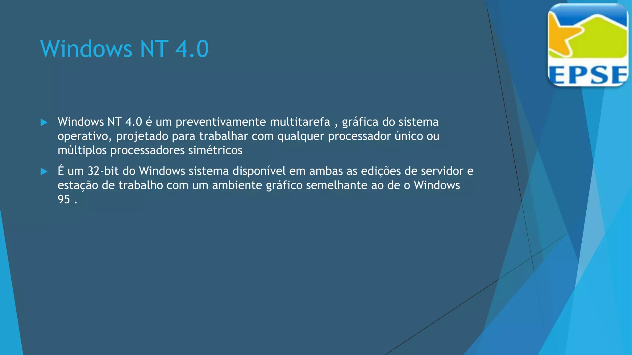 Windows NT 4.0
 Windows NT 4.0 é um preventivamente multitarefa , gráfica do sistema
operativo, projetado para trabalhar com qualquer processador único ou
múltiplos processadores simétricos
 É um 32-bit do Windows sistema disponível em ambas as edições de servidor e
estação de trabalho com um ambiente gráfico semelhante ao de o Windows
95 .
 