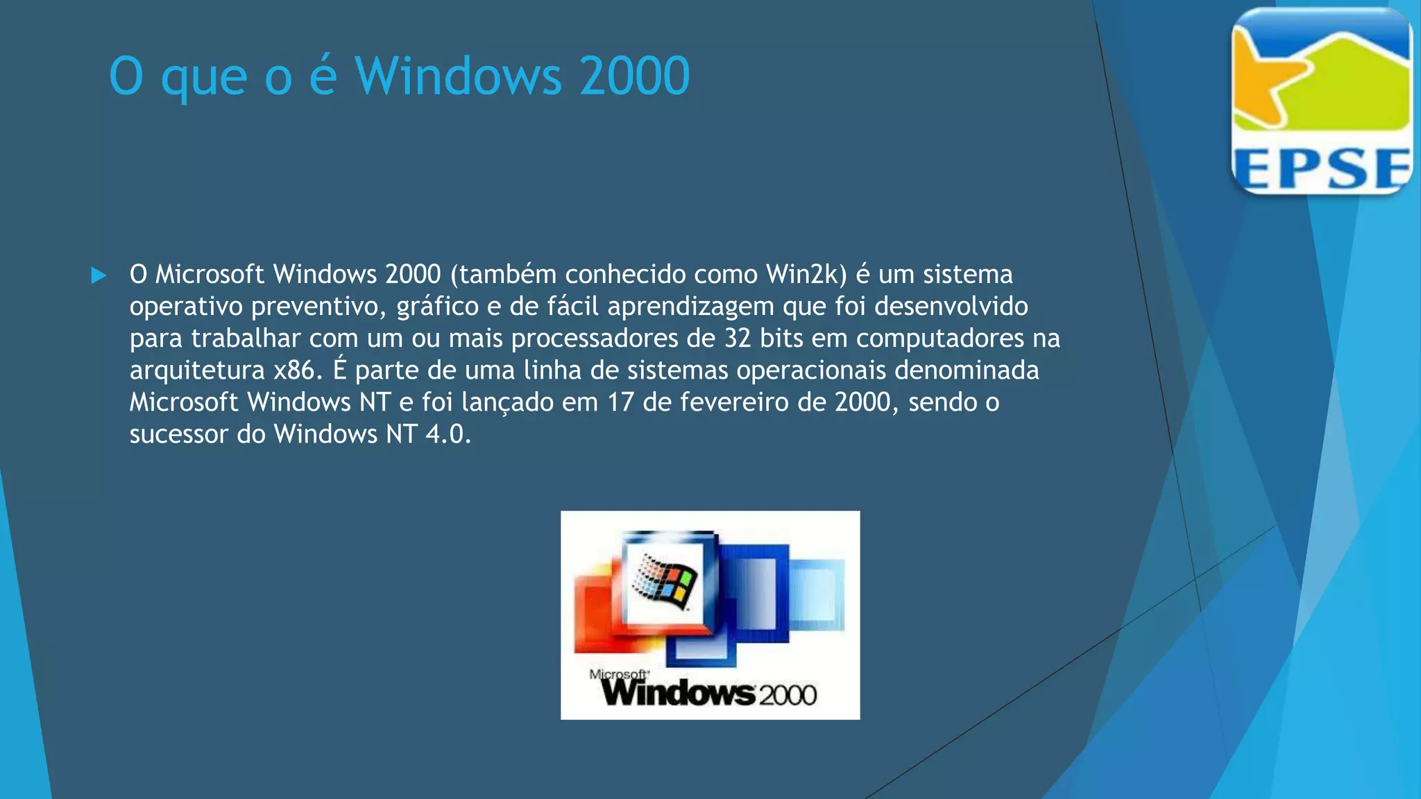 O que o é Windows 2000
 O Microsoft Windows 2000 (também conhecido como Win2k) é um sistema
operativo preventivo, gráfico e de fácil aprendizagem que foi desenvolvido
para trabalhar com um ou mais processadores de 32 bits em computadores na
arquitetura x86. É parte de uma linha de sistemas operacionais denominada
Microsoft Windows NT e foi lançado em 17 de fevereiro de 2000, sendo o
sucessor do Windows NT 4.0.
 