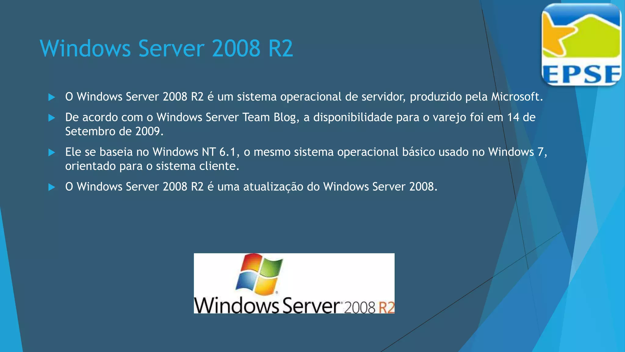 Windows Server 2008 R2
 O Windows Server 2008 R2 é um sistema operacional de servidor, produzido pela Microsoft.
 De acordo com o Windows Server Team Blog, a disponibilidade para o varejo foi em 14 de
Setembro de 2009.
 Ele se baseia no Windows NT 6.1, o mesmo sistema operacional básico usado no Windows 7,
orientado para o sistema cliente.
 O Windows Server 2008 R2 é uma atualização do Windows Server 2008.
 