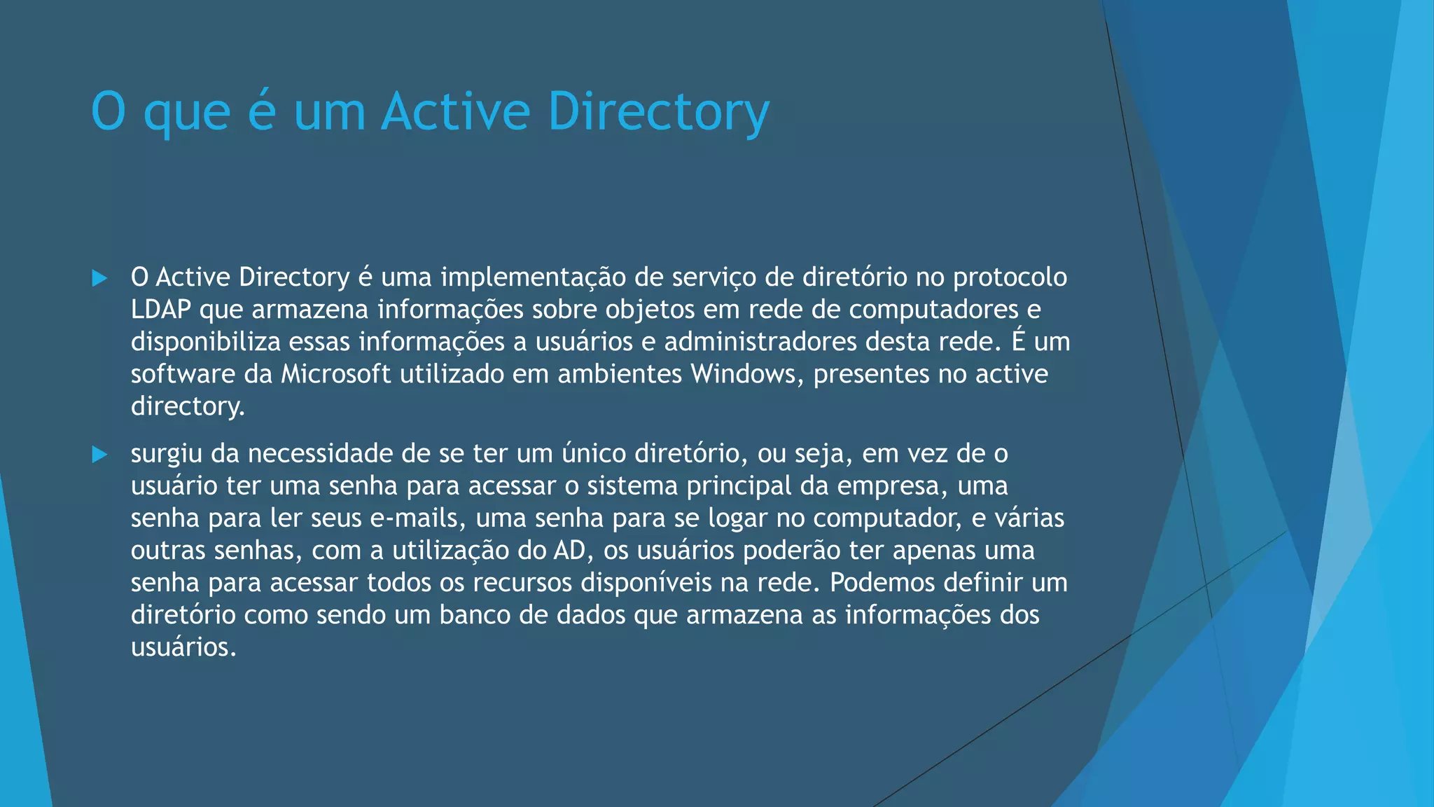 O que é um Active Directory
 O Active Directory é uma implementação de serviço de diretório no protocolo
LDAP que armazena informações sobre objetos em rede de computadores e
disponibiliza essas informações a usuários e administradores desta rede. É um
software da Microsoft utilizado em ambientes Windows, presentes no active
directory.
 surgiu da necessidade de se ter um único diretório, ou seja, em vez de o
usuário ter uma senha para acessar o sistema principal da empresa, uma
senha para ler seus e-mails, uma senha para se logar no computador, e várias
outras senhas, com a utilização do AD, os usuários poderão ter apenas uma
senha para acessar todos os recursos disponíveis na rede. Podemos definir um
diretório como sendo um banco de dados que armazena as informações dos
usuários.
 