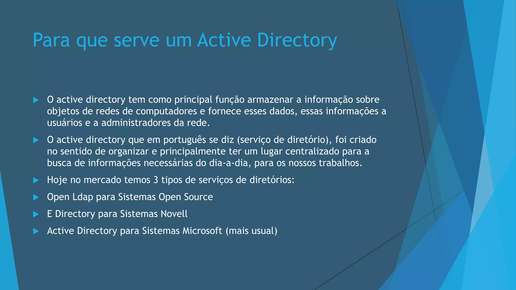 Para que serve um Active Directory
 O active directory tem como principal função armazenar a informação sobre
objetos de redes de computadores e fornece esses dados, essas informações a
usuários e a administradores da rede.
 O active directory que em português se diz (serviço de diretório), foi criado
no sentido de organizar e principalmente ter um lugar centralizado para a
busca de informações necessárias do dia-a-dia, para os nossos trabalhos.
 Hoje no mercado temos 3 tipos de serviços de diretórios:
 Open Ldap para Sistemas Open Source
 E Directory para Sistemas Novell
 Active Directory para Sistemas Microsoft (mais usual)
 