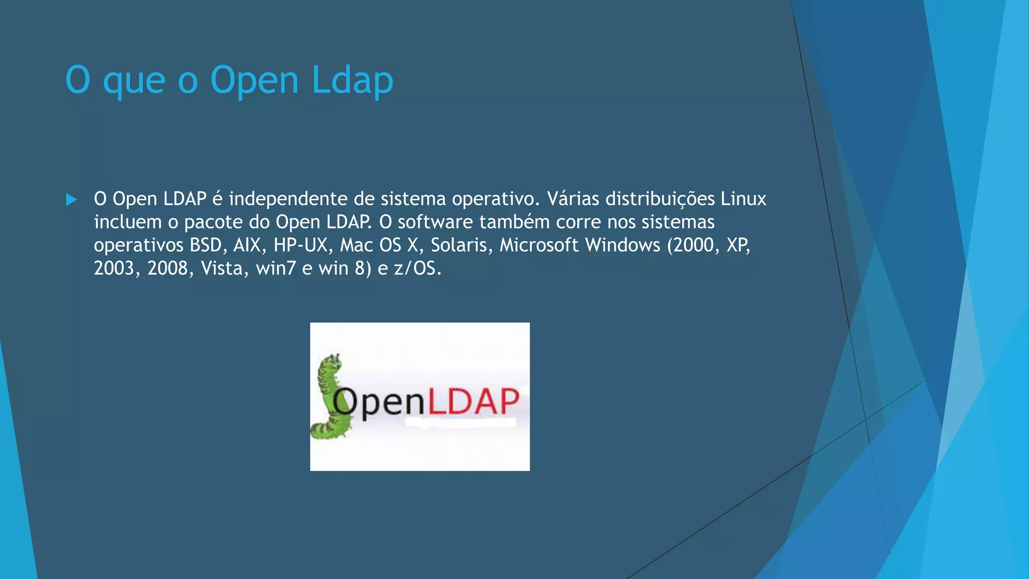 O que o Open Ldap
 O Open LDAP é independente de sistema operativo. Várias distribuições Linux
incluem o pacote do Open LDAP. O software também corre nos sistemas
operativos BSD, AIX, HP-UX, Mac OS X, Solaris, Microsoft Windows (2000, XP,
2003, 2008, Vista, win7 e win 8) e z/OS.
 