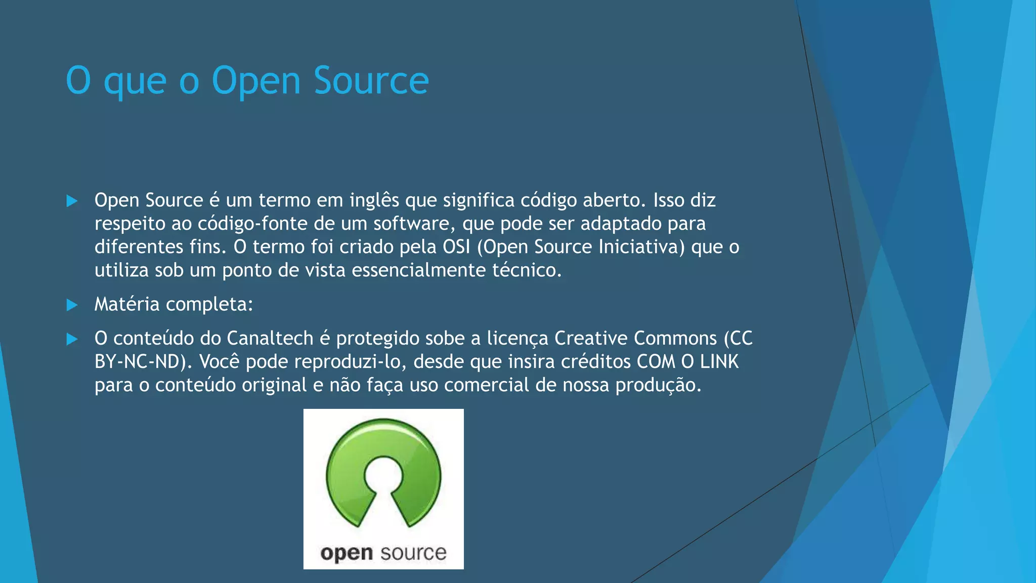 O que o Open Source
 Open Source é um termo em inglês que significa código aberto. Isso diz
respeito ao código-fonte de um software, que pode ser adaptado para
diferentes fins. O termo foi criado pela OSI (Open Source Iniciativa) que o
utiliza sob um ponto de vista essencialmente técnico.
 Matéria completa:
 O conteúdo do Canaltech é protegido sobe a licença Creative Commons (CC
BY-NC-ND). Você pode reproduzi-lo, desde que insira créditos COM O LINK
para o conteúdo original e não faça uso comercial de nossa produção.
 