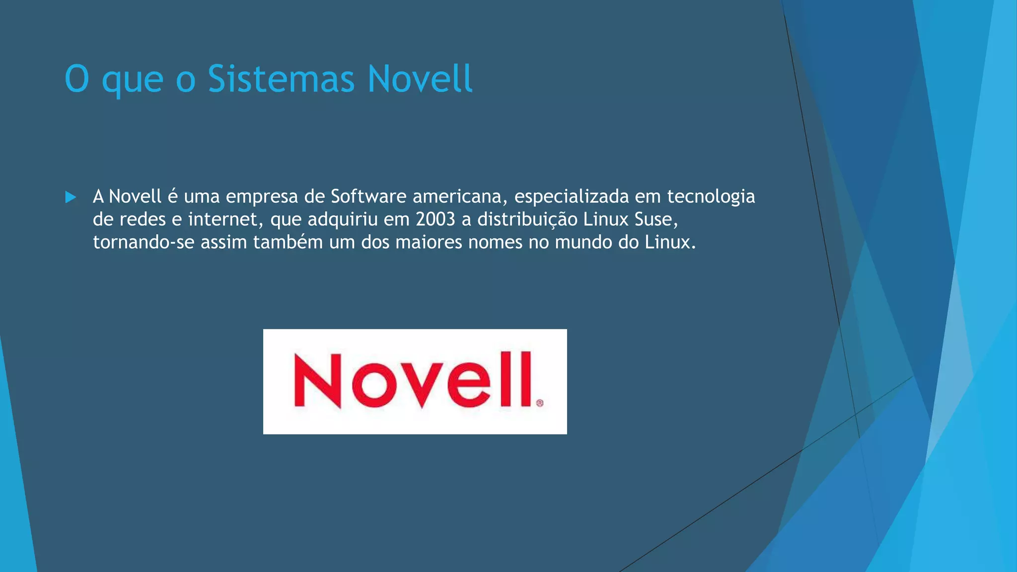 O que o Sistemas Novell
 A Novell é uma empresa de Software americana, especializada em tecnologia
de redes e internet, que adquiriu em 2003 a distribuição Linux Suse,
tornando-se assim também um dos maiores nomes no mundo do Linux.
 