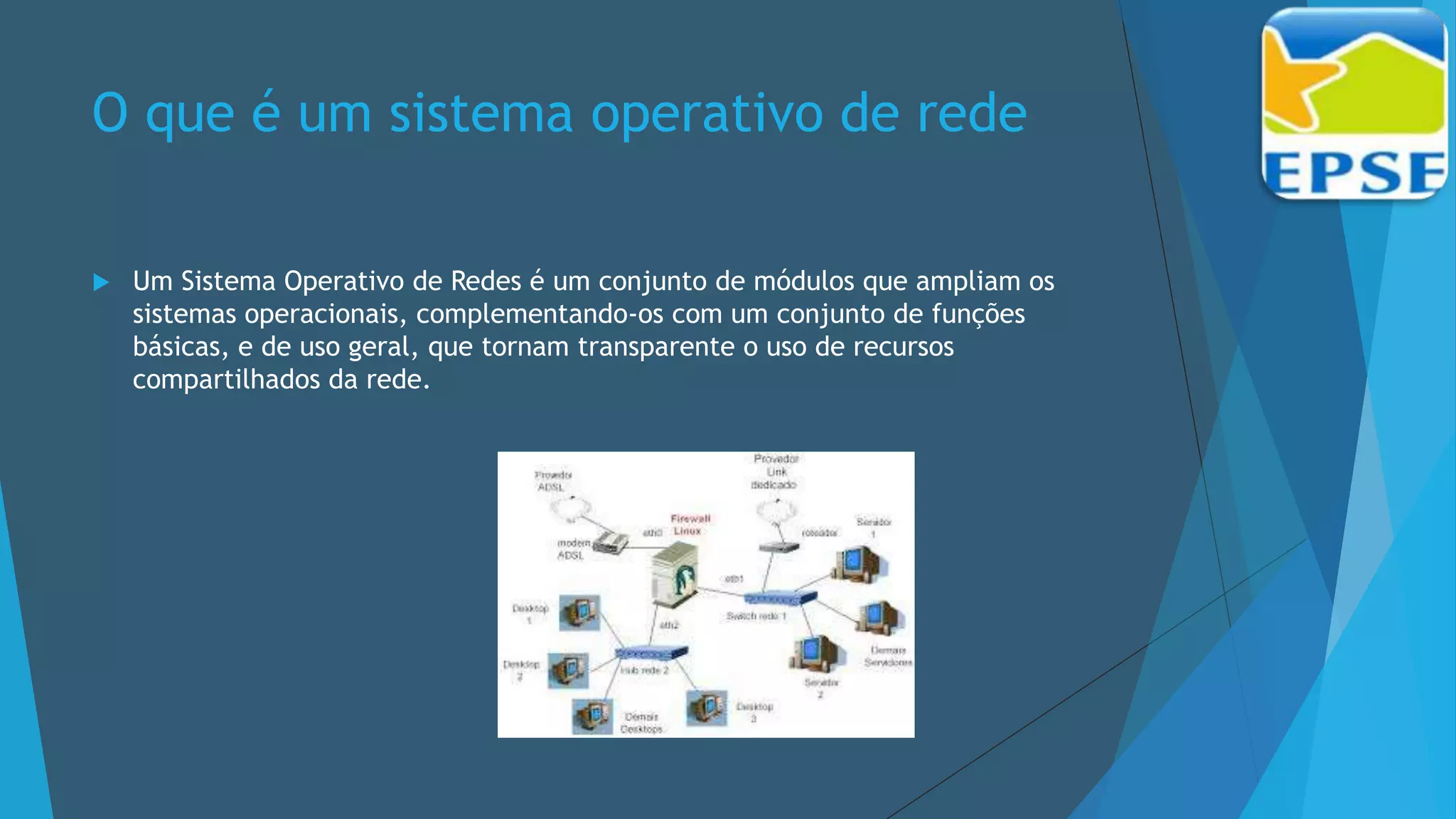 O que é um sistema operativo de rede
 Um Sistema Operativo de Redes é um conjunto de módulos que ampliam os
sistemas operacionais, complementando-os com um conjunto de funções
básicas, e de uso geral, que tornam transparente o uso de recursos
compartilhados da rede.
 