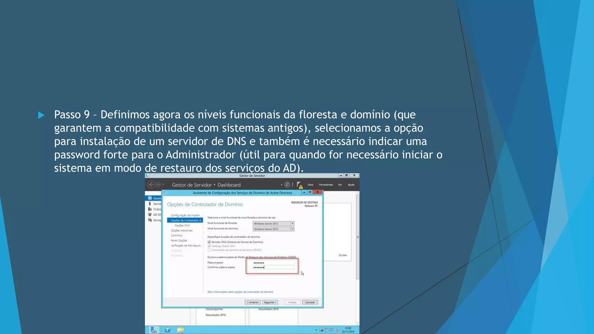  Passo 9 – Definimos agora os níveis funcionais da floresta e domínio (que
garantem a compatibilidade com sistemas antigos), selecionamos a opção
para instalação de um servidor de DNS e também é necessário indicar uma
password forte para o Administrador (útil para quando for necessário iniciar o
sistema em modo de restauro dos serviços do AD).
 