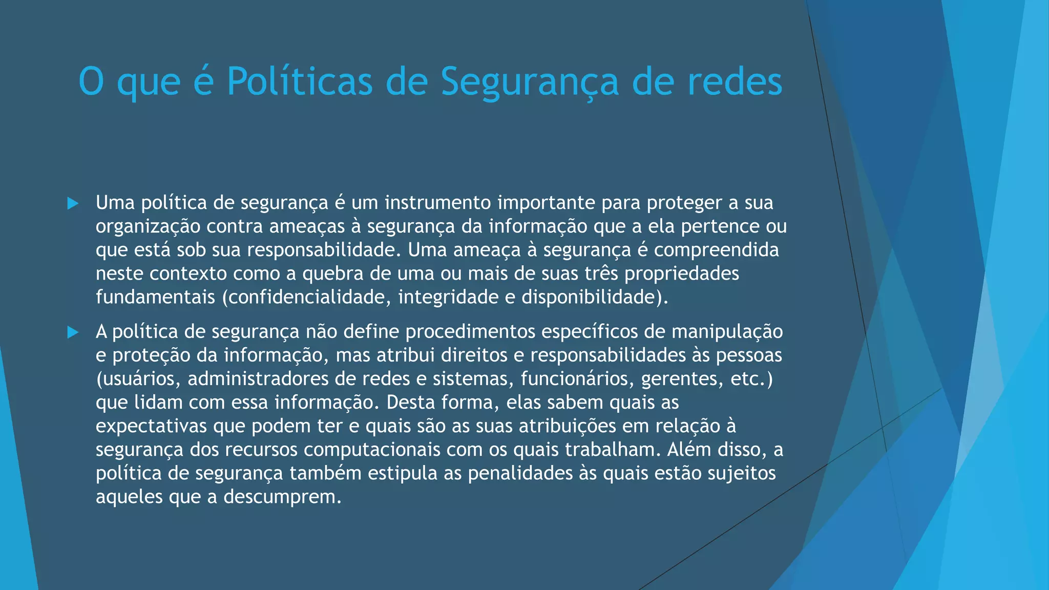 O que é Políticas de Segurança de redes
 Uma política de segurança é um instrumento importante para proteger a sua
organização contra ameaças à segurança da informação que a ela pertence ou
que está sob sua responsabilidade. Uma ameaça à segurança é compreendida
neste contexto como a quebra de uma ou mais de suas três propriedades
fundamentais (confidencialidade, integridade e disponibilidade).
 A política de segurança não define procedimentos específicos de manipulação
e proteção da informação, mas atribui direitos e responsabilidades às pessoas
(usuários, administradores de redes e sistemas, funcionários, gerentes, etc.)
que lidam com essa informação. Desta forma, elas sabem quais as
expectativas que podem ter e quais são as suas atribuições em relação à
segurança dos recursos computacionais com os quais trabalham. Além disso, a
política de segurança também estipula as penalidades às quais estão sujeitos
aqueles que a descumprem.
 