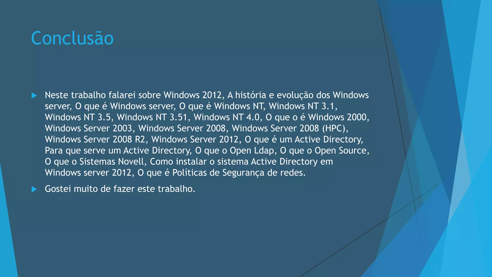 Conclusão
 Neste trabalho falarei sobre Windows 2012, A história e evolução dos Windows
server, O que é Windows server, O que é Windows NT, Windows NT 3.1,
Windows NT 3.5, Windows NT 3.51, Windows NT 4.0, O que o é Windows 2000,
Windows Server 2003, Windows Server 2008, Windows Server 2008 (HPC),
Windows Server 2008 R2, Windows Server 2012, O que é um Active Directory,
Para que serve um Active Directory, O que o Open Ldap, O que o Open Source,
O que o Sistemas Novell, Como instalar o sistema Active Directory em
Windows server 2012, O que é Políticas de Segurança de redes.
 Gostei muito de fazer este trabalho.
 