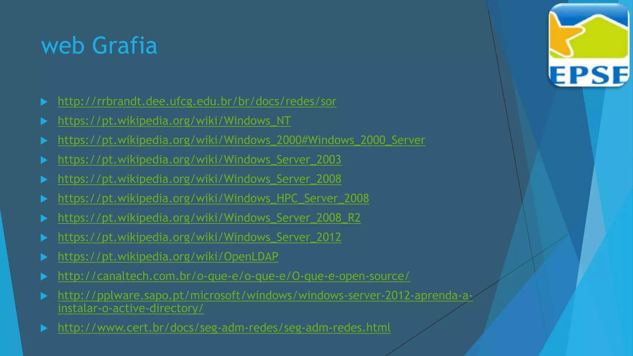 web Grafia
 http://rrbrandt.dee.ufcg.edu.br/br/docs/redes/sor
 https://pt.wikipedia.org/wiki/Windows_NT
 https://pt.wikipedia.org/wiki/Windows_2000#Windows_2000_Server
 https://pt.wikipedia.org/wiki/Windows_Server_2003
 https://pt.wikipedia.org/wiki/Windows_Server_2008
 https://pt.wikipedia.org/wiki/Windows_HPC_Server_2008
 https://pt.wikipedia.org/wiki/Windows_Server_2008_R2
 https://pt.wikipedia.org/wiki/Windows_Server_2012
 https://pt.wikipedia.org/wiki/OpenLDAP
 http://canaltech.com.br/o-que-e/o-que-e/O-que-e-open-source/
 http://pplware.sapo.pt/microsoft/windows/windows-server-2012-aprenda-a-
instalar-o-active-directory/
 http://www.cert.br/docs/seg-adm-redes/seg-adm-redes.html
 