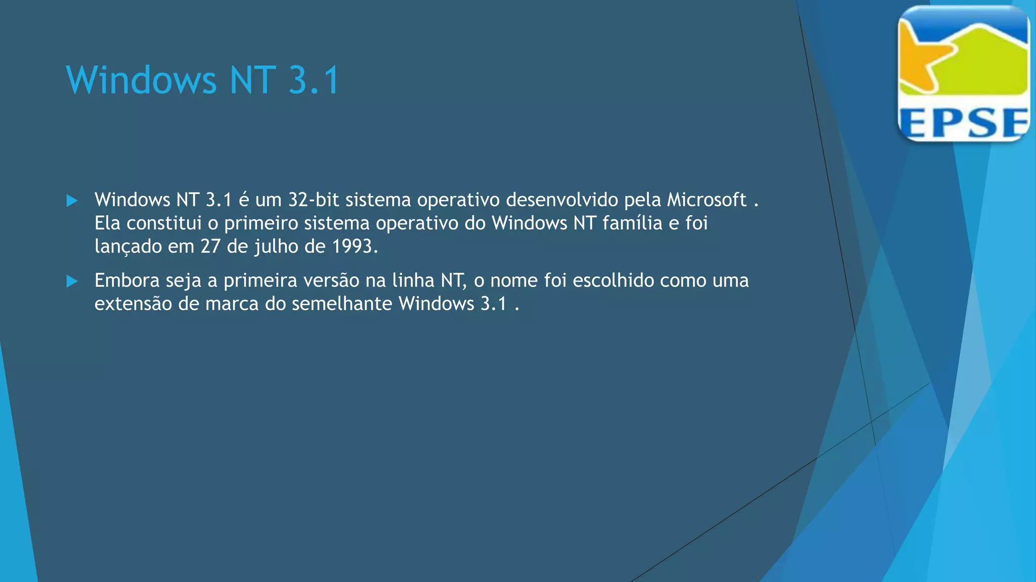 Windows NT 3.1
 Windows NT 3.1 é um 32-bit sistema operativo desenvolvido pela Microsoft .
Ela constitui o primeiro sistema operativo do Windows NT família e foi
lançado em 27 de julho de 1993.
 Embora seja a primeira versão na linha NT, o nome foi escolhido como uma
extensão de marca do semelhante Windows 3.1 .
 