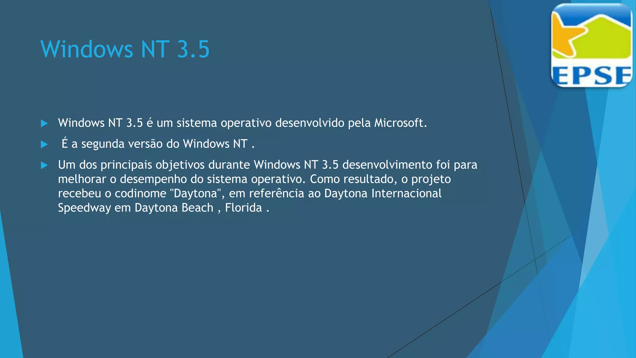 Windows NT 3.5
 Windows NT 3.5 é um sistema operativo desenvolvido pela Microsoft.
 É a segunda versão do Windows NT .
 Um dos principais objetivos durante Windows NT 3.5 desenvolvimento foi para
melhorar o desempenho do sistema operativo. Como resultado, o projeto
recebeu o codinome "Daytona", em referência ao Daytona Internacional
Speedway em Daytona Beach , Florida .
 