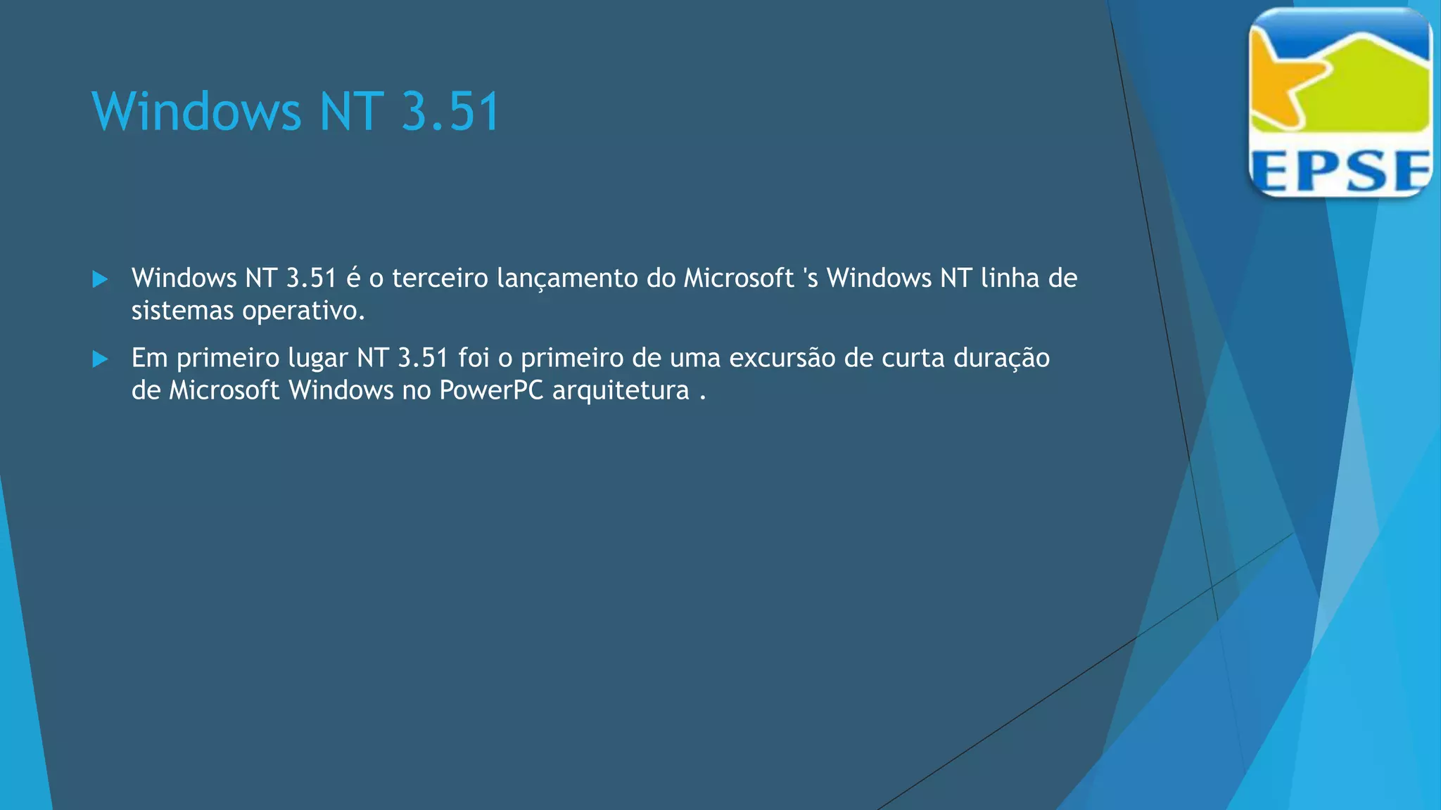 Windows NT 3.51
 Windows NT 3.51 é o terceiro lançamento do Microsoft 's Windows NT linha de
sistemas operativo.
 Em primeiro lugar NT 3.51 foi o primeiro de uma excursão de curta duração
de Microsoft Windows no PowerPC arquitetura .
 