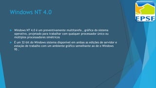 Windows NT 4.0
 Windows NT 4.0 é um preventivamente multitarefa , gráfica do sistema
operativo, projetado para trabalhar com qualquer processador único ou
múltiplos processadores simétricos
 É um 32-bit do Windows sistema disponível em ambas as edições de servidor e
estação de trabalho com um ambiente gráfico semelhante ao de o Windows
95 .
 