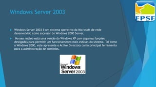 Windows Server 2003
 Windows Server 2003 é um sistema operativo da Microsoft de rede
desenvolvido como sucessor do Windows 2000 Server.
 No seu núcleo está uma versão do Windows XP com algumas funções
desligadas para permitir um funcionamento mais estável do sistema. Tal como
o Windows 2000, este apresenta o Active Directory como principal ferramenta
para a administração de domínios.
 