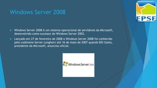 Windows Server 2008
 Windows Server 2008 é um sistema operacional de servidores da Microsoft,
desenvolvido como sucessor do Windows Server 2003.
 Lançado em 27 de fevereiro de 2008 o Windows Server 2008 foi conhecido
pelo codinome Server Longhorn até 16 de maio de 2007 quando Bill Gates,
presidente da Microsoft, anunciou oficial.
 