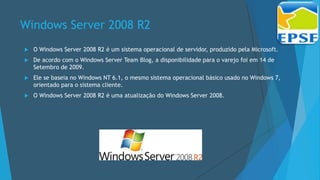 Windows Server 2008 R2
 O Windows Server 2008 R2 é um sistema operacional de servidor, produzido pela Microsoft.
 De acordo com o Windows Server Team Blog, a disponibilidade para o varejo foi em 14 de
Setembro de 2009.
 Ele se baseia no Windows NT 6.1, o mesmo sistema operacional básico usado no Windows 7,
orientado para o sistema cliente.
 O Windows Server 2008 R2 é uma atualização do Windows Server 2008.
 