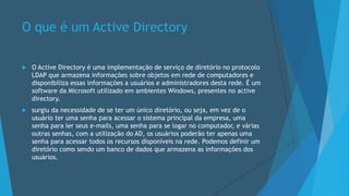 O que é um Active Directory
 O Active Directory é uma implementação de serviço de diretório no protocolo
LDAP que armazena informações sobre objetos em rede de computadores e
disponibiliza essas informações a usuários e administradores desta rede. É um
software da Microsoft utilizado em ambientes Windows, presentes no active
directory.
 surgiu da necessidade de se ter um único diretório, ou seja, em vez de o
usuário ter uma senha para acessar o sistema principal da empresa, uma
senha para ler seus e-mails, uma senha para se logar no computador, e várias
outras senhas, com a utilização do AD, os usuários poderão ter apenas uma
senha para acessar todos os recursos disponíveis na rede. Podemos definir um
diretório como sendo um banco de dados que armazena as informações dos
usuários.
 