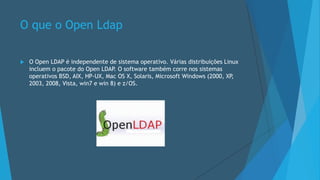 O que o Open Ldap
 O Open LDAP é independente de sistema operativo. Várias distribuições Linux
incluem o pacote do Open LDAP. O software também corre nos sistemas
operativos BSD, AIX, HP-UX, Mac OS X, Solaris, Microsoft Windows (2000, XP,
2003, 2008, Vista, win7 e win 8) e z/OS.
 
