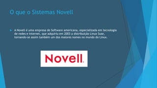 O que o Sistemas Novell
 A Novell é uma empresa de Software americana, especializada em tecnologia
de redes e internet, que adquiriu em 2003 a distribuição Linux Suse,
tornando-se assim também um dos maiores nomes no mundo do Linux.
 