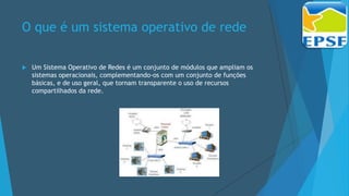 O que é um sistema operativo de rede
 Um Sistema Operativo de Redes é um conjunto de módulos que ampliam os
sistemas operacionais, complementando-os com um conjunto de funções
básicas, e de uso geral, que tornam transparente o uso de recursos
compartilhados da rede.
 
