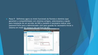  Passo 9 – Definimos agora os níveis funcionais da floresta e domínio (que
garantem a compatibilidade com sistemas antigos), selecionamos a opção
para instalação de um servidor de DNS e também é necessário indicar uma
password forte para o Administrador (útil para quando for necessário iniciar o
sistema em modo de restauro dos serviços do AD).
 