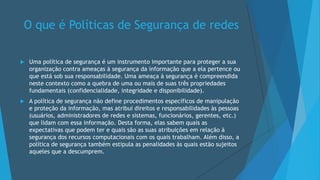 O que é Políticas de Segurança de redes
 Uma política de segurança é um instrumento importante para proteger a sua
organização contra ameaças à segurança da informação que a ela pertence ou
que está sob sua responsabilidade. Uma ameaça à segurança é compreendida
neste contexto como a quebra de uma ou mais de suas três propriedades
fundamentais (confidencialidade, integridade e disponibilidade).
 A política de segurança não define procedimentos específicos de manipulação
e proteção da informação, mas atribui direitos e responsabilidades às pessoas
(usuários, administradores de redes e sistemas, funcionários, gerentes, etc.)
que lidam com essa informação. Desta forma, elas sabem quais as
expectativas que podem ter e quais são as suas atribuições em relação à
segurança dos recursos computacionais com os quais trabalham. Além disso, a
política de segurança também estipula as penalidades às quais estão sujeitos
aqueles que a descumprem.
 