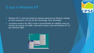 O que é Windows NT
 Windows NT é o nome da família de sistemas operativos do Windows voltados
ao meio corporativo. NT vem de New Technology "Nova Tecnologia".
 A primeira versão é de 1993 e trazia a funcionalidade de trabalhar como um
servidor de arquivos. Em 2000, a Microsoft mudou o nome de Windows NT 5.0
para Windows 2000.
 