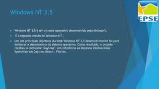 Windows NT 3.5
 Windows NT 3.5 é um sistema operativo desenvolvido pela Microsoft.
 É a segunda versão do Windows NT .
 Um dos principais objetivos durante Windows NT 3.5 desenvolvimento foi para
melhorar o desempenho do sistema operativo. Como resultado, o projeto
recebeu o codinome "Daytona", em referência ao Daytona Internacional
Speedway em Daytona Beach , Florida .
 