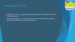 Windows NT 3.51
 Windows NT 3.51 é o terceiro lançamento do Microsoft 's Windows NT linha de
sistemas operativo.
 Em primeiro lugar NT 3.51 foi o primeiro de uma excursão de curta duração
de Microsoft Windows no PowerPC arquitetura .
 