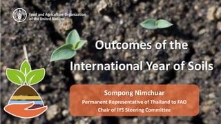 Outcomes of the
International Year of Soils
Sompong Nimchuar
Permanent Representative of Thailand to FAO
Chair of IYS Steering Committee
 