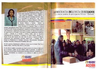 DEMOCRACIA INCLUSIVA EN ECUADOR
Experiencias pioneras de participación Político - Electoral
camón de
en Administración Pública, siendo la
primera mujer ecuatoriana como becaria H. Humphrey en
la mejor escuela de ciudadanía y asuntos públicos de _
Estados Unidos, Maxwell Citizenship and Public Affairs
en la Universidad de Syracuse-New York, Estados
Unidos. Diploma en Asistencia Electoral y Observación
.Electoral Internacional Universidad de Valencia y Centro
de Estudios Políticos y Sociales. Doctora en
Jurisprudencia y Ciencias Sociales por la Universidad
Vicente Rocafiterte de Guayaquil, Master en Ciencias
Sociales, especialización Ciencia Politica por la Facultad Latinoamericana de Ciencias
Sociales FLACSO. Estudió gobernabilidad y rendición de cuentas en Estados Unidos y
sobre Democracia e instituciones democráticas en Suecia. Es líderes& del movimiento
de control social en el Ecuador. Forma parte de diversas organizaciones académicas,
sociales y culturales en el Ecuador y América Latina, como la Asociación
Latinoamericana de Estudiantes y Graduados en Ciencia Política, Maxwell Civil
Society Forum, Red Conectas Sur, entre otros. Es autora y coautora de diferentes
publicaciones sobre participación ciudadana, control social y veedurías, como el
Manual de Planificación de Gobiernos Autónomos Descentralizadas Parroquiales,
Brochure Educación y Participación Ciudadana, lentre otros.
Ha sido expositora internacional en diferentes eventos como la Cumbre Vital Voices
Estados Unidos, Costa Rica, Perú, México y otros países.
En esta obra se complace en presentar para todos los lectores los inicios y avances para
que la inclusión y género sea una realidad, siendo la precursora en promover la
Democracia Inclusiva para el fortalecimiento del sistema electoral y la democracia en el
Ecuador, conviniéndose sus iniciativas en un referente de réplica en países del
hemisferio.
RGANIZ
RGANIZ
AC.MONi it
 