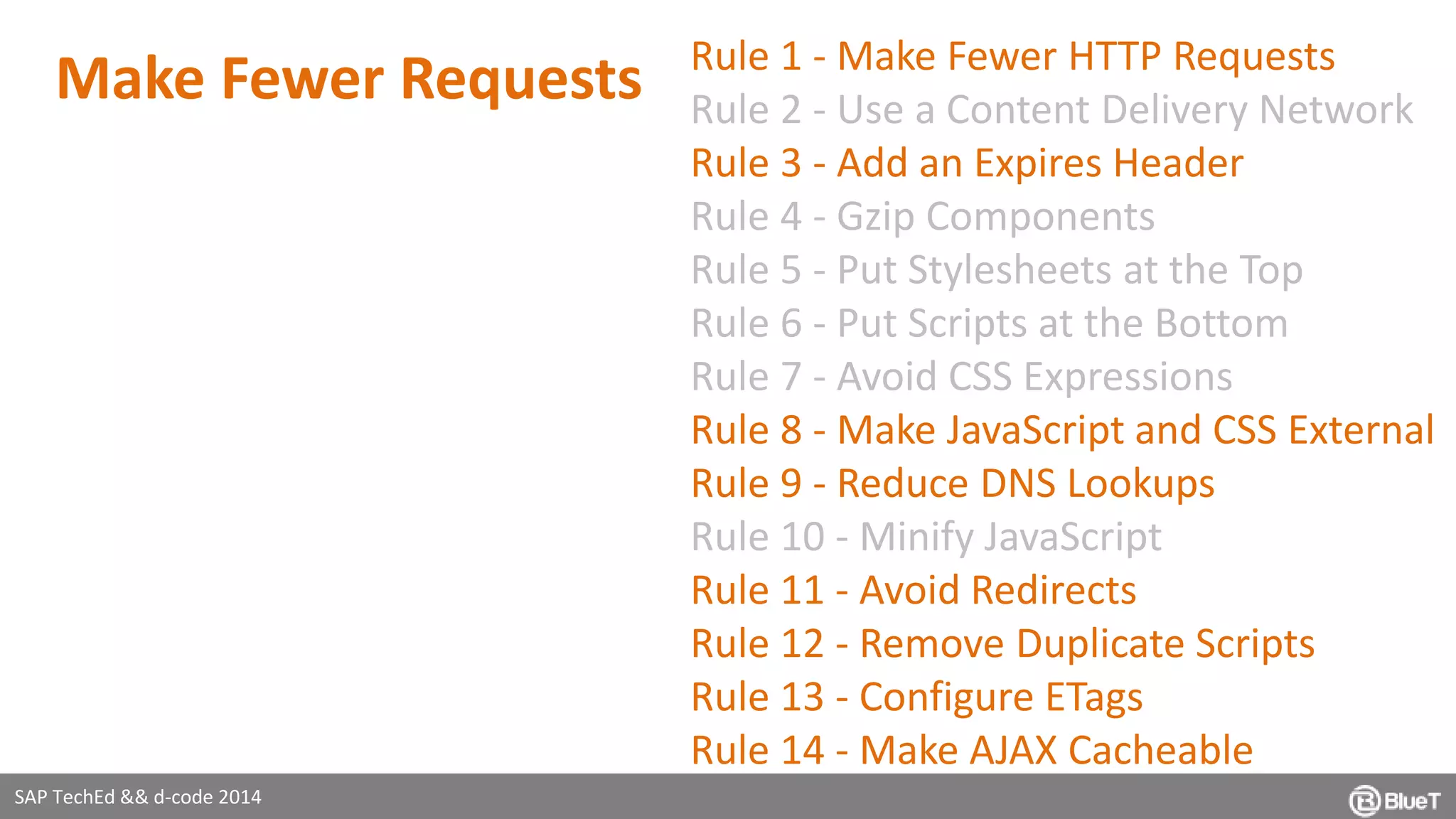 SAP TechEd && d-code 2014 
Rule 1 - Make Fewer HTTP Requests 
Rule 2 - Use a Content Delivery Network 
Rule 3 - Add an Expires Header 
Rule 4 - Gzip Components 
Rule 5 - Put Stylesheets at the Top 
Rule 6 - Put Scripts at the Bottom 
Rule 7 - Avoid CSS Expressions 
Rule 8 - Make JavaScript and CSS External 
Rule 9 - Reduce DNS Lookups 
Rule 10 - Minify JavaScript 
Rule 11 - Avoid Redirects 
Rule 12 - Remove Duplicate Scripts 
Rule 13 - Configure ETags 
Rule 14 - Make AJAX Cacheable 
Make Fewer Requests 
 