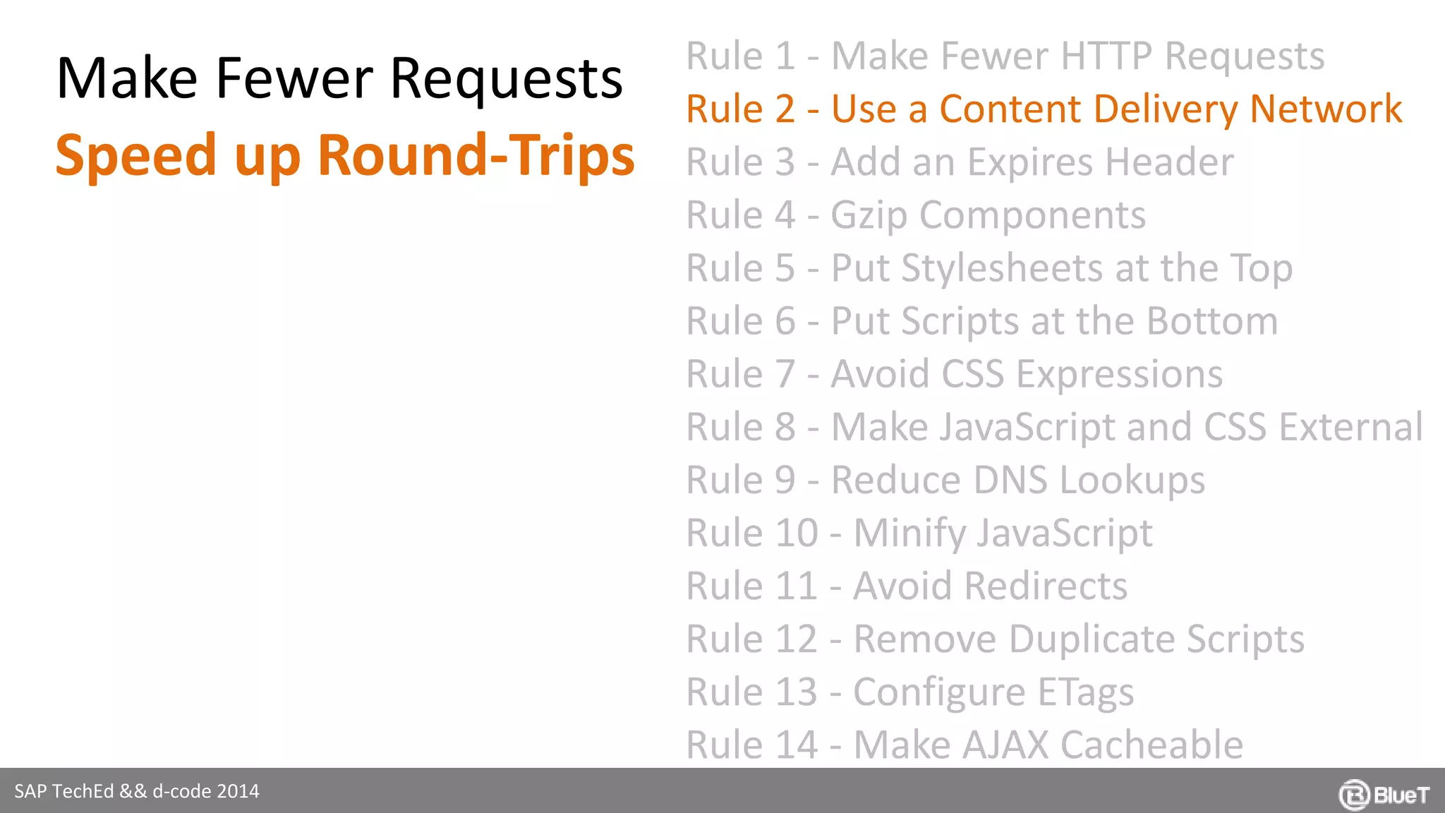 SAP TechEd && d-code 2014 
Rule 1 - Make Fewer HTTP Requests 
Rule 2 - Use a Content Delivery Network 
Rule 3 - Add an Expires Header 
Rule 4 - Gzip Components 
Rule 5 - Put Stylesheets at the Top 
Rule 6 - Put Scripts at the Bottom 
Rule 7 - Avoid CSS Expressions 
Rule 8 - Make JavaScript and CSS External 
Rule 9 - Reduce DNS Lookups 
Rule 10 - Minify JavaScript 
Rule 11 - Avoid Redirects 
Rule 12 - Remove Duplicate Scripts 
Rule 13 - Configure ETags 
Rule 14 - Make AJAX Cacheable 
Make Fewer Requests 
Speed up Round-Trips 
 