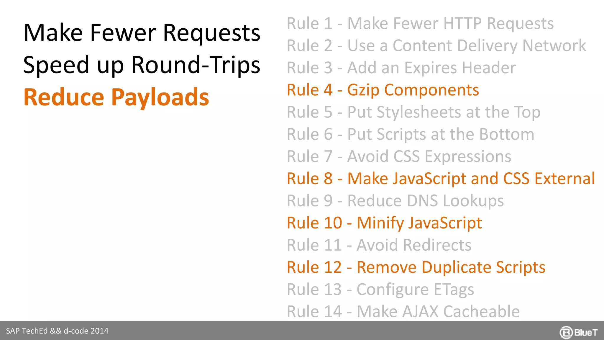SAP TechEd && d-code 2014 
Rule 1 - Make Fewer HTTP Requests 
Rule 2 - Use a Content Delivery Network 
Rule 3 - Add an Expires Header 
Rule 4 - Gzip Components 
Rule 5 - Put Stylesheets at the Top 
Rule 6 - Put Scripts at the Bottom 
Rule 7 - Avoid CSS Expressions 
Rule 8 - Make JavaScript and CSS External 
Rule 9 - Reduce DNS Lookups 
Rule 10 - Minify JavaScript 
Rule 11 - Avoid Redirects 
Rule 12 - Remove Duplicate Scripts 
Rule 13 - Configure ETags 
Rule 14 - Make AJAX Cacheable 
Make Fewer Requests 
Speed up Round-Trips 
Reduce Payloads 
 
