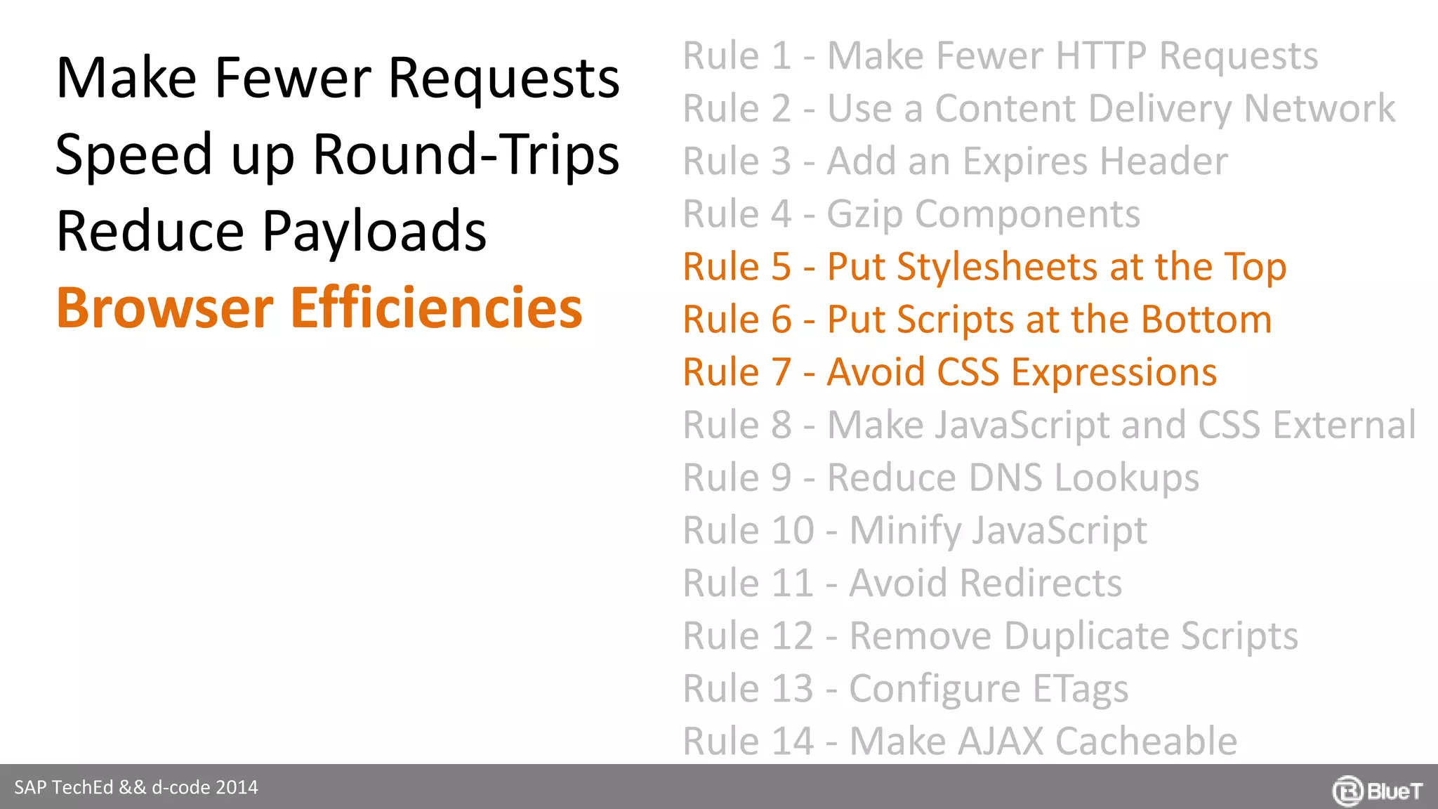 SAP TechEd && d-code 2014 
Rule 1 - Make Fewer HTTP Requests 
Rule 2 - Use a Content Delivery Network 
Rule 3 - Add an Expires Header 
Rule 4 - Gzip Components 
Rule 5 - Put Stylesheets at the Top 
Rule 6 - Put Scripts at the Bottom 
Rule 7 - Avoid CSS Expressions 
Rule 8 - Make JavaScript and CSS External 
Rule 9 - Reduce DNS Lookups 
Rule 10 - Minify JavaScript 
Rule 11 - Avoid Redirects 
Rule 12 - Remove Duplicate Scripts 
Rule 13 - Configure ETags 
Rule 14 - Make AJAX Cacheable 
Make Fewer Requests 
Speed up Round-Trips 
Reduce Payloads 
Browser Efficiencies 
 