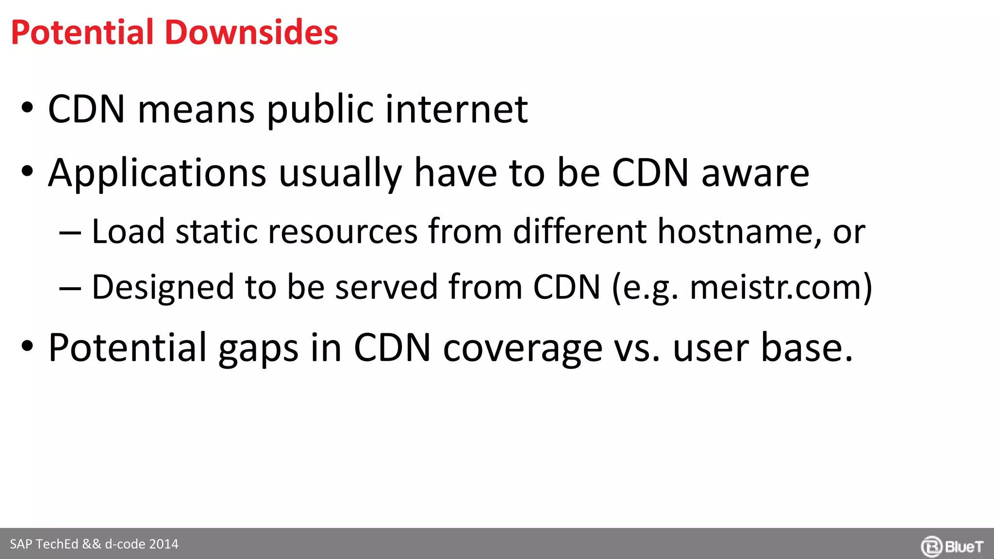 Potential Downsides 
• CDN means public internet 
• Applications usually have to be CDN aware 
– Load static resources from different hostname, or 
– Designed to be served from CDN (e.g. meistr.com) 
• Potential gaps in CDN coverage vs. user base. 
SAP TechEd && d-code 2014 
 