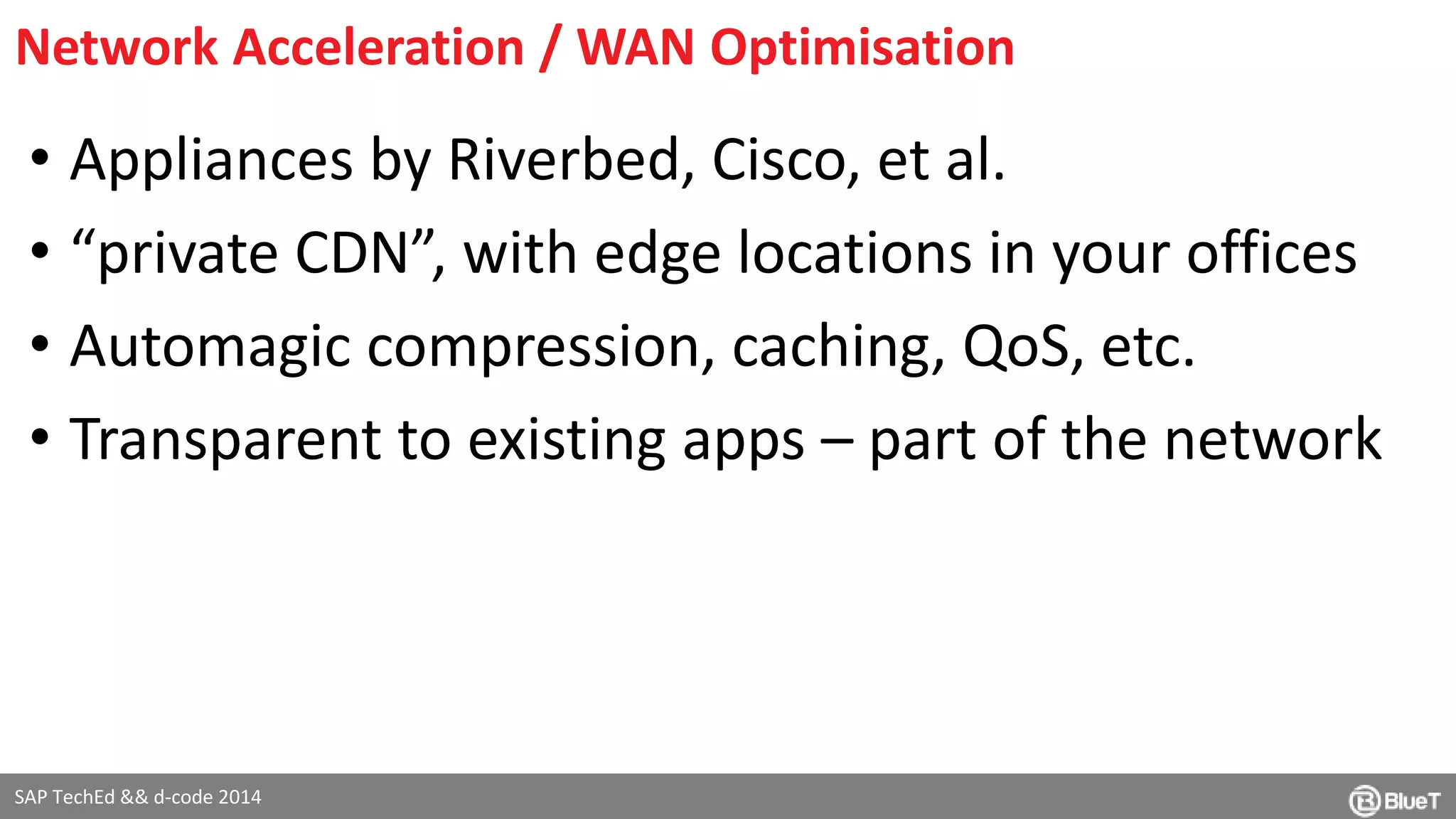 Network Acceleration / WAN Optimisation 
• Appliances by Riverbed, Cisco, et al. 
• “private CDN”, with edge locations in your offices 
• Automagic compression, caching, QoS, etc. 
• Transparent to existing apps – part of the network 
SAP TechEd && d-code 2014 
 