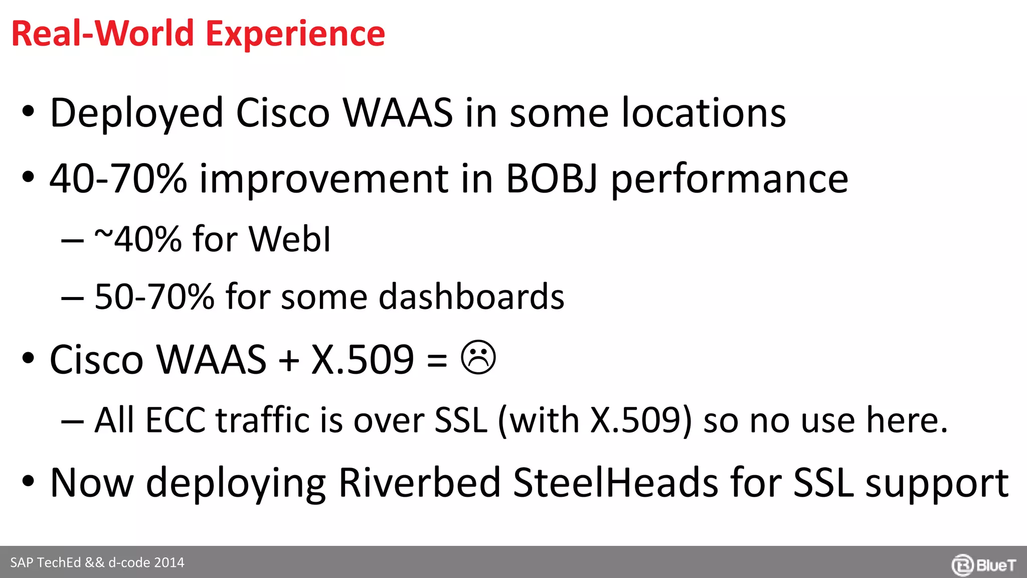 Real-World Experience 
• Deployed Cisco WAAS in some locations 
• 40-70% improvement in BOBJ performance 
– ~40% for WebI 
– 50-70% for some dashboards 
• Cisco WAAS + X.509 =  
– All ECC traffic is over SSL (with X.509) so no use here. 
• Now deploying Riverbed SteelHeads for SSL support 
SAP TechEd && d-code 2014 
 