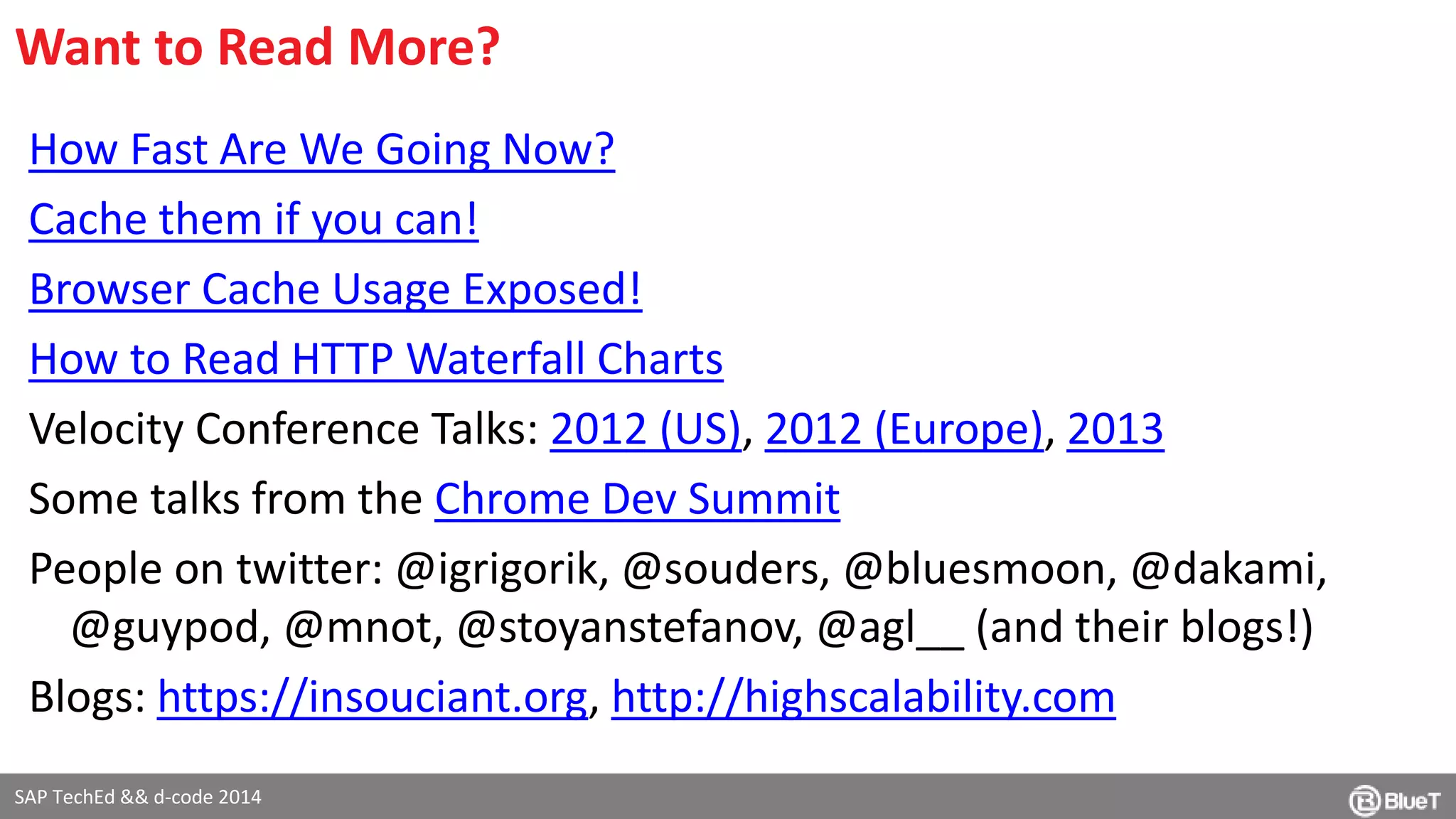 Want to Read More? 
How Fast Are We Going Now? 
Cache them if you can! 
Browser Cache Usage Exposed! 
How to Read HTTP Waterfall Charts 
Velocity Conference Talks: 2012 (US), 2012 (Europe), 2013 
Some talks from the Chrome Dev Summit 
People on twitter: @igrigorik, @souders, @bluesmoon, @dakami, 
@guypod, @mnot, @stoyanstefanov, @agl__ (and their blogs!) 
Blogs: https://insouciant.org, http://highscalability.com 
SAP TechEd && d-code 2014 
 