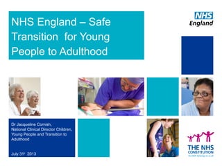 NHS England – Safe
Transition for Young
People to Adulthood

Dr Jacqueline Cornish,
National Clinical Director Children,
Young People and Transition to
Adulthood

July 31st 2013

 