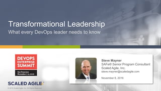 1© 2016 Scaled Agile, Inc. All Rights Reserved.V4.0.0© 2016 Scaled Agile, Inc. All Rights Reserved.
Transformational Leadership
What every DevOps leader needs to know
Steve Mayner
SAFe® Senior Program Consultant
Scaled Agile, Inc.
steve.mayner@scaledagile.com
November 8, 2016
 