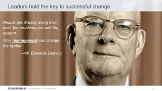 13© 2016 Scaled Agile, Inc. All Rights Reserved.
Leaders hold the key to successful change
People are already doing their
best; the problems are with the
system.
Only management can change
the system.
—W. Edwards Deming
 