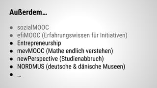 Außerdem…
● sozialMOOC
● efiMOOC (Erfahrungswissen für Initiativen)
● Entrepreneurship
● mevMOOC (Mathe endlich verstehen)
● newPerspective (Studienabbruch)
● NORDMUS (deutsche & dänische Museen)
● …
 