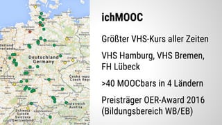 ichMOOC
Größter VHS-Kurs aller Zeiten
VHS Hamburg, VHS Bremen,
FH Lübeck
>40 MOOCbars in 4 Ländern
Preisträger OER-Award 2016
(Bildungsbereich WB/EB)
 