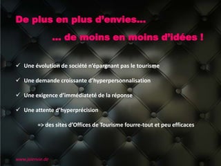 De plus en plus d’envies…
… de moins en moins d’idées !
www.jaienvie.de
 Une évolution de société n’épargnant pas le tourisme
 Une demande croissante d’hyperpersonnalisation
 Une exigence d’immédiateté de la réponse
 Une attente d’hyperprécision
=> des sites d’Offices de Tourisme fourre-tout et peu efficaces
 