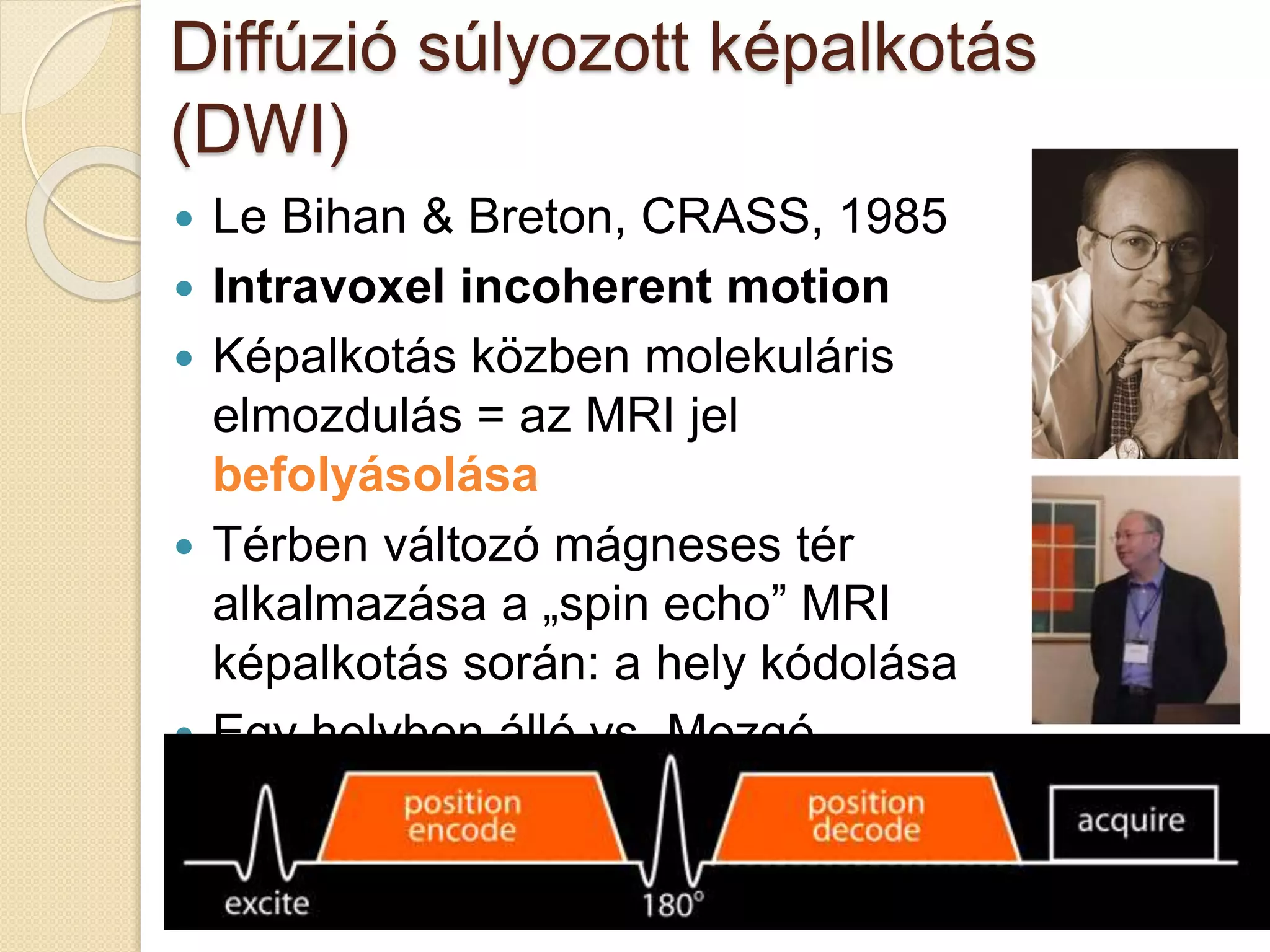 Diffúzió súlyozott képalkotás
(DWI)
 Le Bihan & Breton, CRASS, 1985
 Intravoxel incoherent motion
 Képalkotás közben molekuláris
elmozdulás = az MRI jel
befolyásolása
 Térben változó mágneses tér
alkalmazása a „spin echo” MRI
képalkotás során: a hely kódolása
 Egy helyben álló vs. Mozgó
részecskék
 